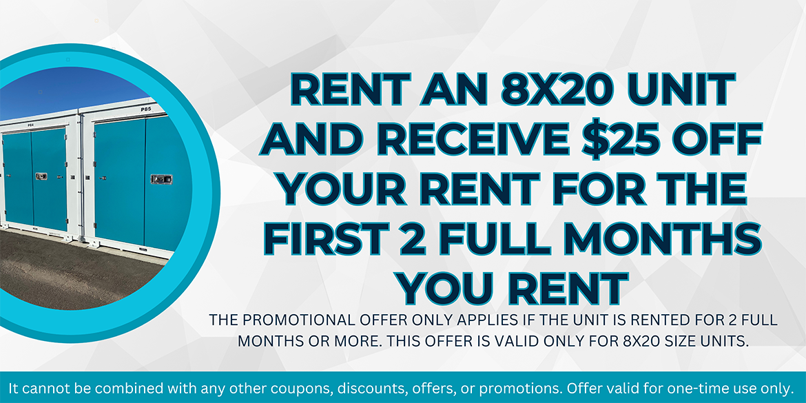 Rent an 8x20 unit and receive $25 off your rent for the first 2 full months you rent.  The promotional offer only applies if the unit is rented for 2 full months or more.  This offer is valid only for 8x20 units.  It cannot be combined with any other coupons, discounts, offers, or promotions.  Offer valid for one-time use only.